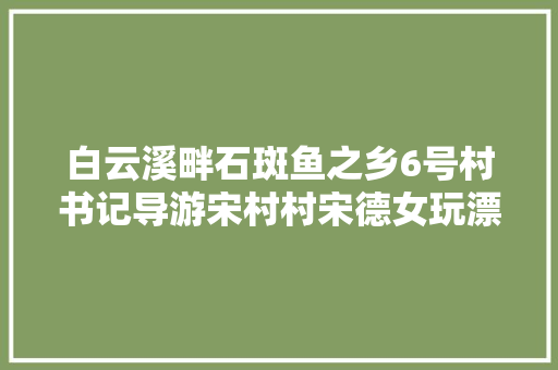 白云溪畔石斑鱼之乡6号村书记导游宋村村宋德女玩漂流看拉狮吃石斑鱼采翠冠梨你喜好哪一个