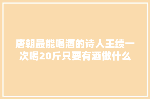 唐朝最能喝酒的诗人王绩一次喝20斤只要有酒做什么都行