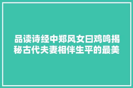 品读诗经中郑风女曰鸡鸣揭秘古代夫妻相伴生平的最美诗歌