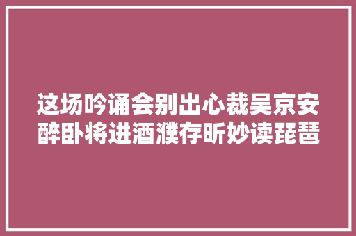 这场吟诵会别出心裁吴京安醉卧将进酒濮存昕妙读琵琶行
