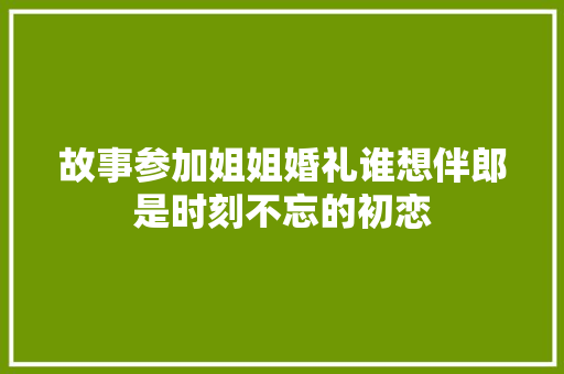 故事参加姐姐婚礼谁想伴郎是时刻不忘的初恋
