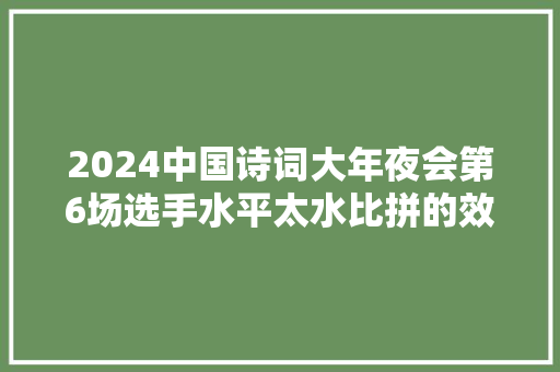 2024中国诗词大年夜会第6场选手水平太水比拼的效果本季最差