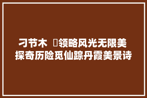 刁节木  ​领略风光无限美 探奇历险觅仙踪丹霞美景诗词行