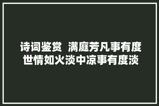  诗词鉴赏  满庭芳凡事有度 世情如火淡中凉事有度淡味长