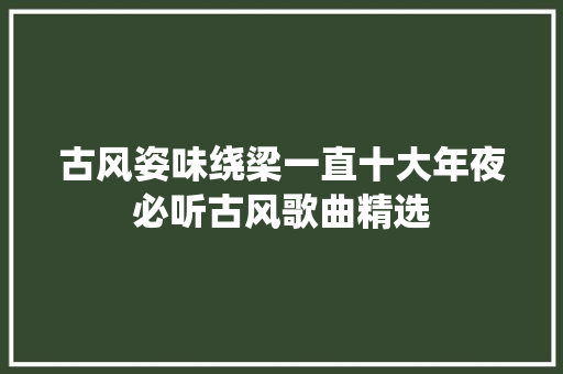 古风姿味绕梁一直十大年夜必听古风歌曲精选 古风姿味绕梁一直十大年夜必听古风歌曲精选