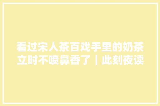 看过宋人茶百戏手里的奶茶立时不喷鼻香了｜此刻夜读
