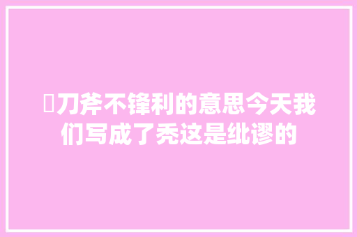 鈯刀斧不锋利的意思今天我们写成了秃这是纰谬的