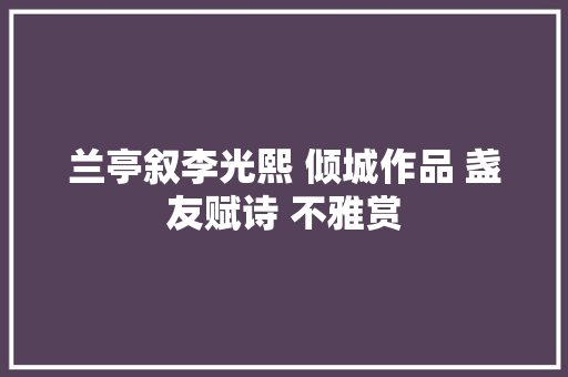 兰亭叙李光熙 倾城作品 盏友赋诗 不雅赏