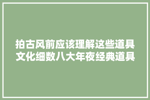 拍古风前应该理解这些道具文化细数八大年夜经典道具含粉丝福利