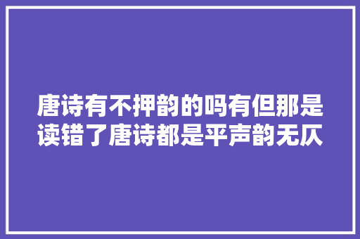 唐诗有不押韵的吗有但那是读错了唐诗都是平声韵无仄声韵