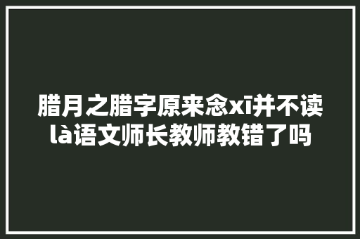 腊月之腊字原来念xī并不读là语文师长教师教错了吗