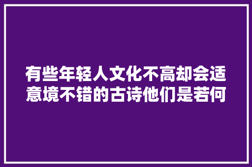 有些年轻人文化不高却会适意境不错的古诗他们是若何做到的