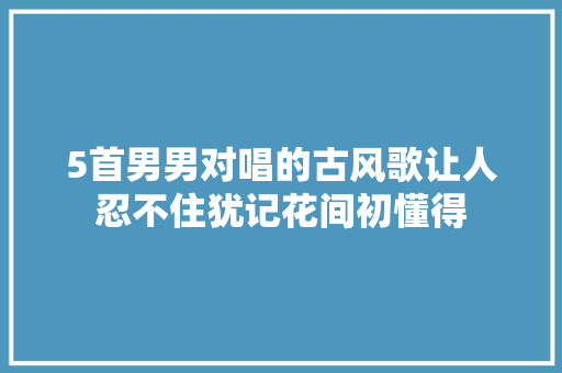 5首男男对唱的古风歌让人忍不住犹记花间初懂得