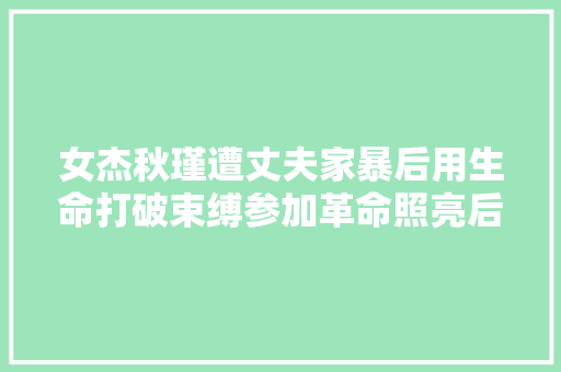 女杰秋瑾遭丈夫家暴后用生命打破束缚参加革命照亮后人