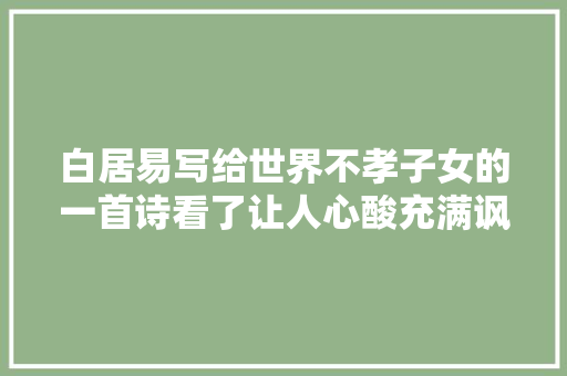白居易写给世界不孝子女的一首诗看了让人心酸充满讽刺