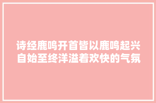 诗经鹿鸣开首皆以鹿鸣起兴自始至终洋溢着欢快的气氛