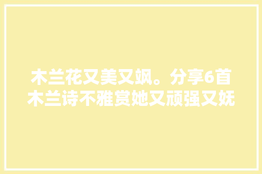 木兰花又美又飒。分享6首木兰诗不雅赏她又顽强又妩媚的英雄气概