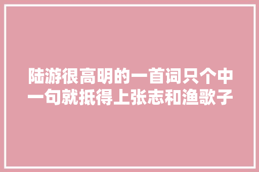 陆游很高明的一首词只个中一句就抵得上张志和渔歌子全篇