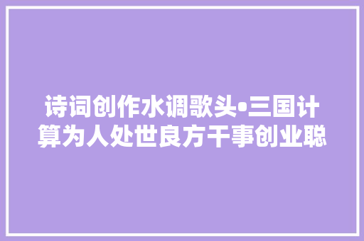 诗词创作水调歌头•三国计算为人处世良方干事创业聪慧
