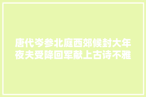 唐代岑参北庭西郊候封大年夜夫受降回军献上古诗不雅赏及解析