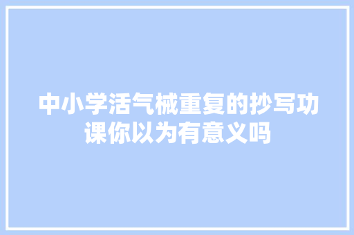 中小学活气械重复的抄写功课你以为有意义吗 中小学活气械重复的抄写功课你以为有意义吗