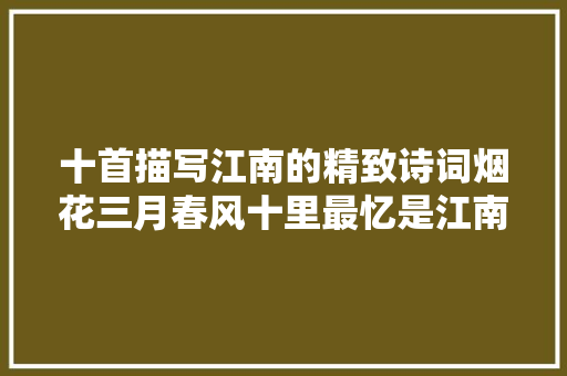 十首描写江南的精致诗词烟花三月春风十里最忆是江南