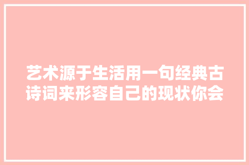 艺术源于生活用一句经典古诗词来形容自己的现状你会用哪句