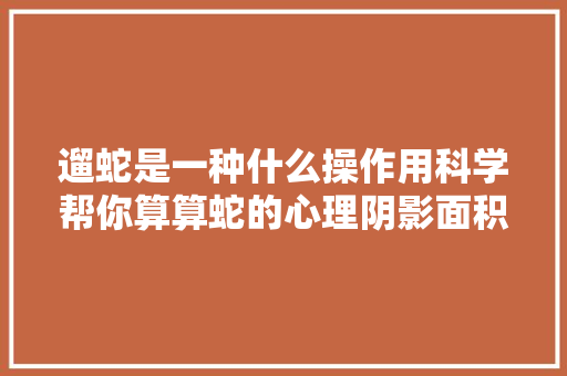 遛蛇是一种什么操作用科学帮你算算蛇的心理阴影面积