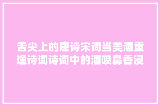舌尖上的唐诗宋词当美酒重逢诗词诗词中的酒喷鼻香浸润人心上千年
