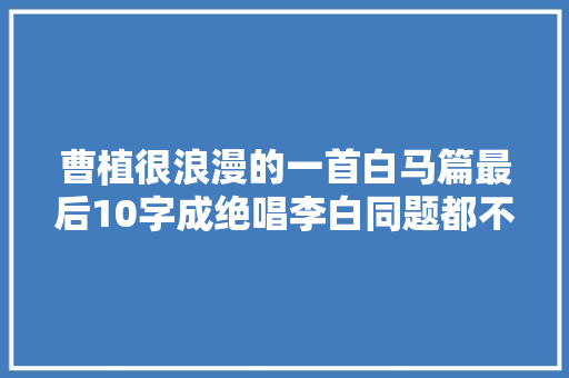 曹植很浪漫的一首白马篇最后10字成绝唱李白同题都不如他