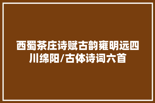 西蜀茶庄诗赋古韵雍明远四川绵阳/古体诗词六首