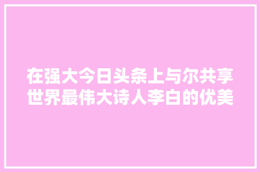 在强大今日头条上与尔共享世界最伟大诗人李白的优美诗篇