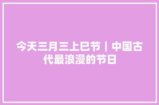 今天三月三上巳节｜中国古代最浪漫的节日