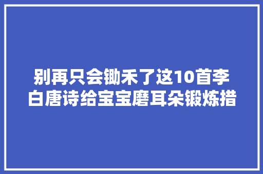 别再只会锄禾了这10首李白唐诗给宝宝磨耳朵锻炼措辞能力