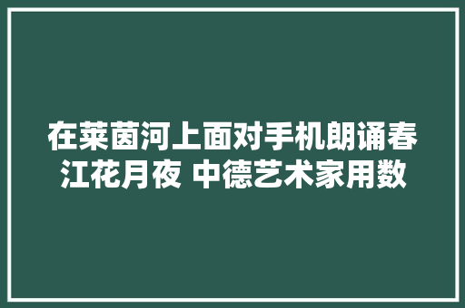 在莱茵河上面对手机朗诵春江花月夜 中德艺术家用数字磋商未来