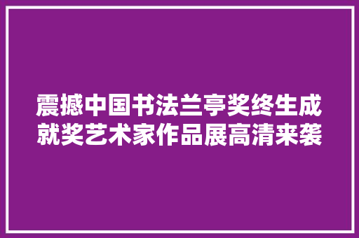 震撼中国书法兰亭奖终生成就奖艺术家作品展高清来袭