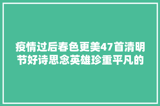 疫情过后春色更美47首清明节好诗思念英雄珍重平凡的美好