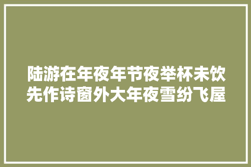 陆游在年夜年节夜举杯未饮先作诗窗外大年夜雪纷飞屋内灯火可亲