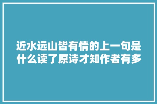 近水远山皆有情的上一句是什么读了原诗才知作者有多牛