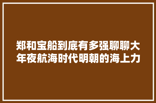郑和宝船到底有多强聊聊大年夜航海时代明朝的海上力量