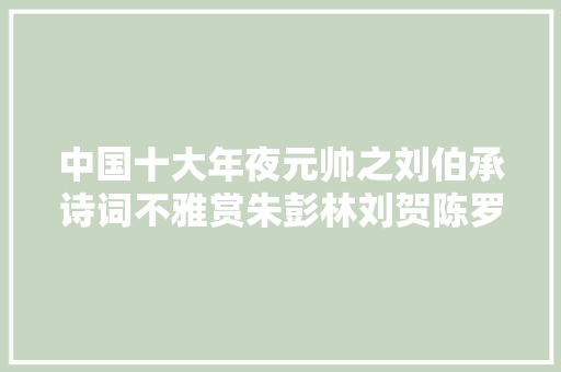 中国十大年夜元帅之刘伯承诗词不雅赏朱彭林刘贺陈罗徐聂叶