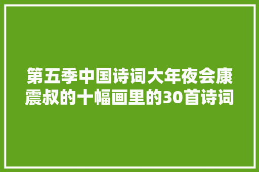 第五季中国诗词大年夜会康震叔的十幅画里的30首诗词值得收藏