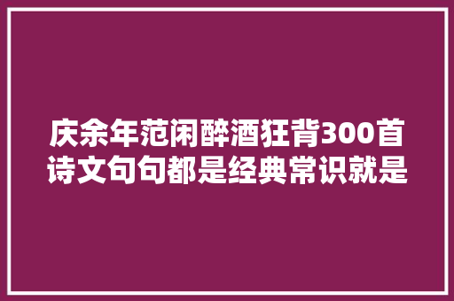 庆余年范闲醉酒狂背300首诗文句句都是经典常识就是力量