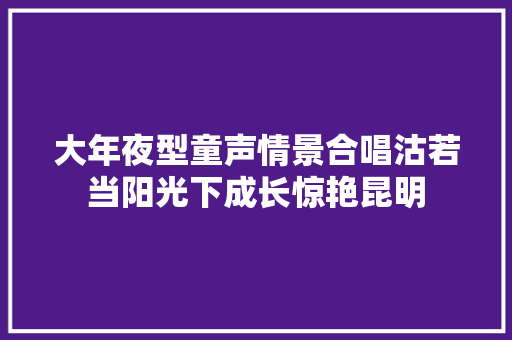 大年夜型童声情景合唱沽若当阳光下成长惊艳昆明