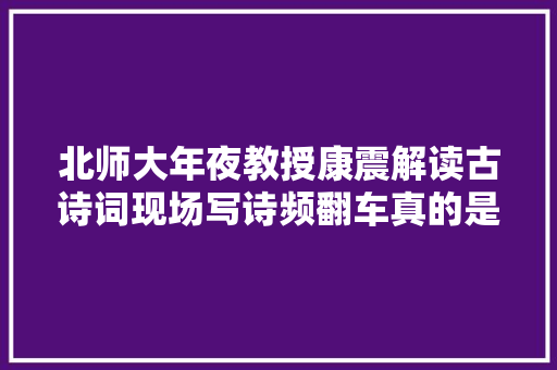 北师大年夜教授康震解读古诗词现场写诗频翻车真的是沽名钓誉