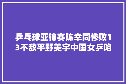 乒乓球亚锦赛陈幸同惨败13不敌平野美宇中国女乒陷入绝境