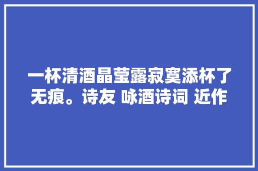 一杯清酒晶莹露寂寞添杯了无痕。诗友 咏酒诗词 近作一组