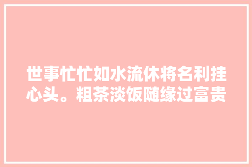 世事忙忙如水流休将名利挂心头。粗茶淡饭随缘过富贵荣华莫强求