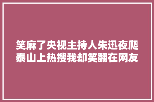 笑麻了央视主持人朱迅夜爬泰山上热搜我却笑翻在网友评论区