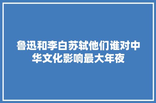 鲁迅和李白苏轼他们谁对中华文化影响最大年夜